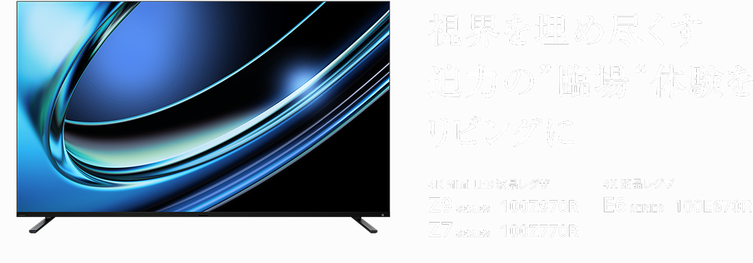 視界を埋め尽くす迫力の“臨場”体験をリビングに 4K Mini LED液晶レグザ Z9 SERIES 100Z970R Z7 SERIES 100Z770R 4K 液晶レグザ E6 SERIES 100E670R