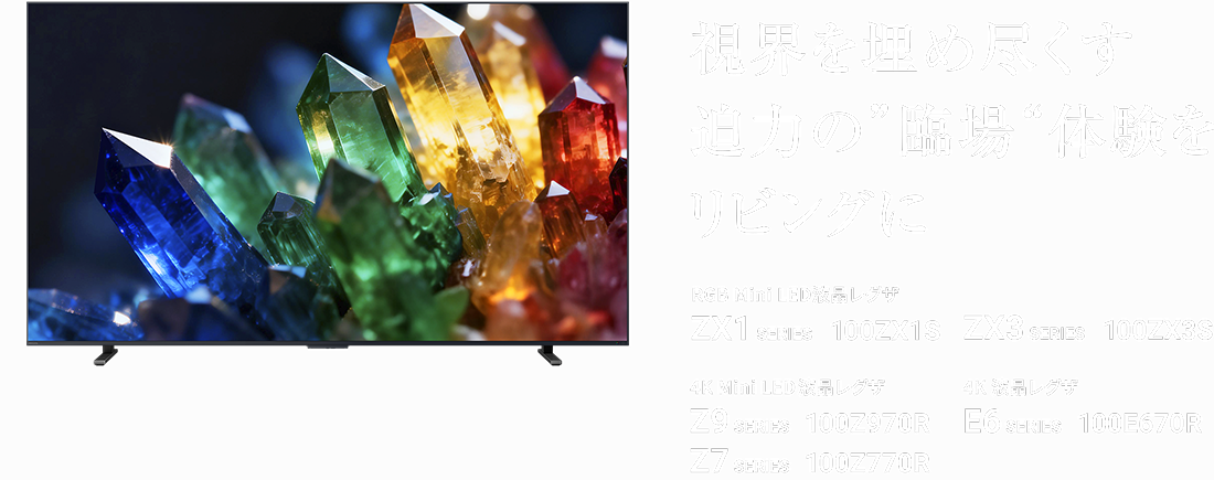 視界を埋め尽くす迫力の“臨場”体験をリビングに RGB Mini LED液晶レグザ ZX1 SERIES 100ZX1S ZX3 SERIES 100ZX3S 4K Mini LED液晶レグザ Z9 SERIES 100Z970R Z7 SERIES 100Z770R 4K 液晶レグザ E6 SERIES 100E670R