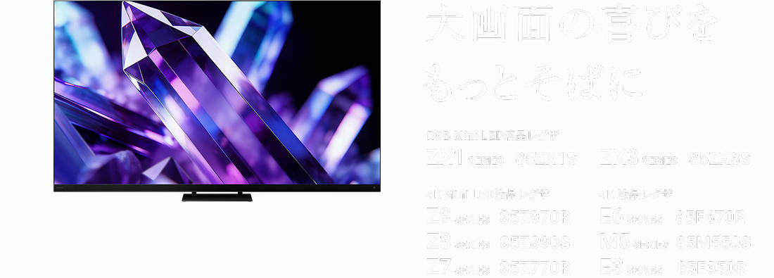 大画面の喜びをもっとそばに RGB Mini LED液晶レグザ ZX1 SERIES 85ZX1S ZX3 SERIES 85ZX3S 4K Mini LED液晶レグザ Z9 SERIES 85Z970R Z8 SERIES 85Z890S Z7 SERIES 85Z770R 4K 液晶レグザ E6 SERIES 85E670R M5 SERIES 85M550S E3 SERIES 85E350R